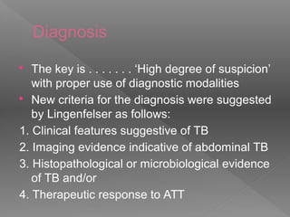 Diagnosis
 The key is . . . . . . . ‘High degree of suspicion’
with proper use of diagnostic modalities
 New criteria for the diagnosis were suggested
by Lingenfelser as follows:
1. Clinical features suggestive of TB
2. Imaging evidence indicative of abdominal TB
3. Histopathological or microbiological evidence
of TB and/or
4. Therapeutic response to ATT
 