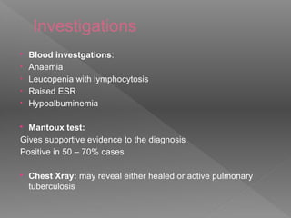 Investigations
 Blood investgations:
• Anaemia
• Leucopenia with lymphocytosis
• Raised ESR
• Hypoalbuminemia
 Mantoux test:
Gives supportive evidence to the diagnosis
Positive in 50 – 70% cases
 Chest Xray: may reveal either healed or active pulmonary
tuberculosis
 