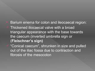  Barium enema for colon and ileocaecal region:
 Thickened iliocaecal valve with a broad
triangular appearance with the base towards
the caecum (inverted umbrella sign or
(Fleischner’s sign)
 “Conical caecum”, shrunken in size and pulled
out of the iliac fossa due to contraction and
fibrosis of the mesocolon
 