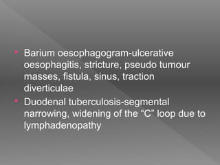  Barium oesophagogram-ulcerative
oesophagitis, stricture, pseudo tumour
masses, fistula, sinus, traction
diverticulae
 Duodenal tuberculosis-segmental
narrowing, widening of the “C” loop due to
lymphadenopathy
 
