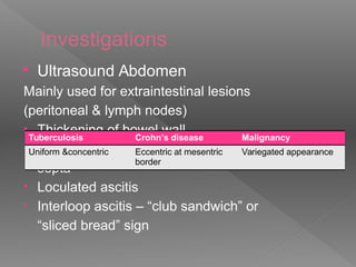 Investigations
 Ultrasound Abdomen
Mainly used for extraintestinal lesions
(peritoneal & lymph nodes)
• Thickening of bowel wall
• Fluid collection in the pelvis with thick
septa
• Loculated ascitis
• Interloop ascitis – “club sandwich” or
“sliced bread” sign
Tuberculosis Crohn’s disease Malignancy
Uniform &concentric Eccentric at mesentric
border
Variegated appearance
 