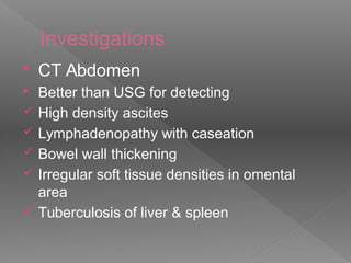 Investigations
 CT Abdomen
 Better than USG for detecting
 High density ascites
 Lymphadenopathy with caseation
 Bowel wall thickening
 Irregular soft tissue densities in omental
area
 Tuberculosis of liver & spleen
 