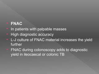 FNAC
 In patients with palpable masses
 High diagnostic accuracy
 L-J culture of FNAC material increases the yield
further
 FNAC during colonoscopy adds to diagnostic
yield in ileocaecal or colonic TB
 