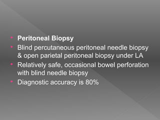  Peritoneal Biopsy
 Blind percutaneous peritoneal needle biopsy
& open parietal peritoneal biopsy under LA
 Relatively safe, occasional bowel perforation
with blind needle biopsy
 Diagnostic accuracy is 80%
 
