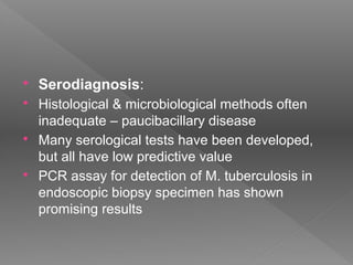  Serodiagnosis:
 Histological & microbiological methods often
inadequate – paucibacillary disease
 Many serological tests have been developed,
but all have low predictive value
 PCR assay for detection of M. tuberculosis in
endoscopic biopsy specimen has shown
promising results
 