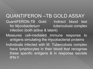QUANTIFERON –TB GOLD ASSAY
QuantiFERON-TB Gold: Indirect blood test
for Mycobacterium tuberculosis complex
infection (both active & latent)
Measures cell-mediated immune response to
antigens simulating the mycobacterial proteins
Individuals infected with M. Tuberculosis complex
have lymphocytes in their blood that recognise
these specific antigens & in response secrete
IFN-Υ
 