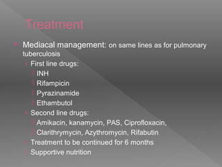 Treatment
 Mediacal management: on same lines as for pulmonary
tuberculosis
› First line drugs:
 INH
 Rifampicin
 Pyrazinamide
 Ethambutol
› Second line drugs:
 Amikacin, kanamycin, PAS, Ciprofloxacin,
 Clarithrymycin, Azythromycin, Rifabutin
› Treatment to be continued for 6 months
› Supportive nutrition
 