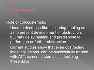 Treatment
Role of corticosteroids:
 Used to decrease fibrosis during healing so
as to prevent development of obstruction,
but may delay healing and predispose to
perforation or further obstruction
 Current studies show that even obstructing
intestinal lesions can be successfully treated
with ATT, so use of steroids is declining
these days
 