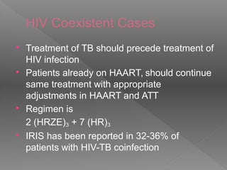 HIV Coexistent Cases
 Treatment of TB should precede treatment of
HIV infection
 Patients already on HAART, should continue
same treatment with appropriate
adjustments in HAART and ATT
 Regimen is
2 (HRZE)3 + 7 (HR)3
 IRIS has been reported in 32-36% of
patients with HIV-TB coinfection
 