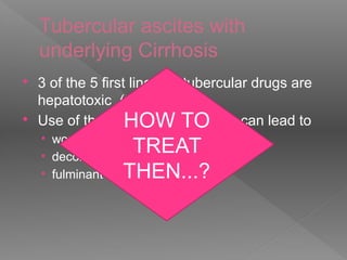 Tubercular ascites with
underlying Cirrhosis
 3 of the 5 first line anti tubercular drugs are
hepatotoxic ( Z> R>H )
 Use of these hepatotoxic drugs can lead to
• worsening LFT
• decompensation of stable cirrhosis
• fulminant hepatic failure
HOW TO
TREAT
THEN...?
 