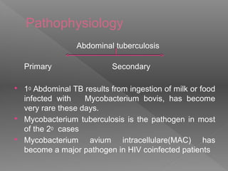 Pathophysiology
Abdominal tuberculosis
Primary Secondary
 10 Abdominal TB results from ingestion of milk or food
infected with Mycobacterium bovis, has become
very rare these days.
 Mycobacterium tuberculosis is the pathogen in most
of the 20 cases
 Mycobacterium avium intracellulare(MAC) has
become a major pathogen in HIV coinfected patients
 