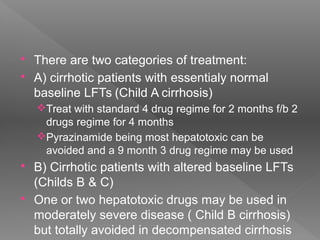  There are two categories of treatment:
 A) cirrhotic patients with essentialy normal
baseline LFTs (Child A cirrhosis)
Treat with standard 4 drug regime for 2 months f/b 2
drugs regime for 4 months
Pyrazinamide being most hepatotoxic can be
avoided and a 9 month 3 drug regime may be used
 B) Cirrhotic patients with altered baseline LFTs
(Childs B & C)
 One or two hepatotoxic drugs may be used in
moderately severe disease ( Child B cirrhosis)
but totally avoided in decompensated cirrhosis
 