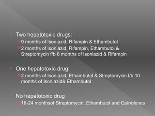  Two hepatotoxic drugs:
9 months of Isoniazid, Rifampin & Ethambutol
2 months of Isoniazid, Rifampin, Ethambutol &
Streptomycin f/b 6 months of Isoniazid & Rifampin
 One hepatotoxic drug:
2 months of Isoniazid, Ethambutol & Streptomycin f/b 10
months of Isoniazid& Ethambutol
 No hepatotoxic drug
18-24 monthsof Streptomycin, Ethambutol and Quinolones
 