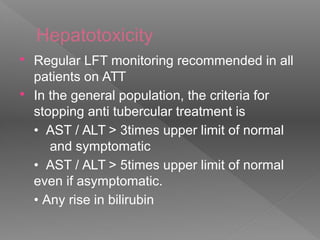 Hepatotoxicity
 Regular LFT monitoring recommended in all
patients on ATT
 In the general population, the criteria for
stopping anti tubercular treatment is
• AST / ALT > 3times upper limit of normal
and symptomatic
• AST / ALT > 5times upper limit of normal
even if asymptomatic.
• Any rise in bilirubin
 
