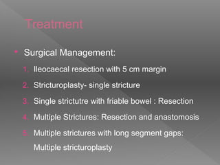 Treatment
 Surgical Management:
1. Ileocaecal resection with 5 cm margin
2. Stricturoplasty- single stricture
3. Single strictutre with friable bowel : Resection
4. Multiple Strictures: Resection and anastomosis
5. Multiple strictures with long segment gaps:
Multiple stricturoplasty
 