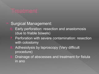 Treatment
 Surgical Management:
6. Early perforation: resection and anastomosis
(due to friable bowels)
7. Perforation with severe contamination: resection
with colostomy
8. Adhesiolysis by laproscopy (Very difficult
procedure)
9. Drainage of abscesses and treatment for fistula
in ano
 