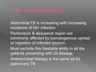 Take Home Message
 Abdominal TB is increasing with increasing
incidence of HIV infection
 Peritoneum & ileocaecal region are
commonly affected by hematogenous spread
or ingestion of infected sputum
 Must exclude this treatable entity in all the
patients presenting with GI disease
 Antimicrobial therapy is the same as for
pulmonary TB
 