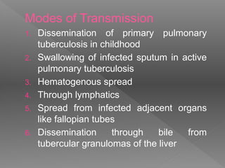 Modes of Transmission
1. Dissemination of primary pulmonary
tuberculosis in childhood
2. Swallowing of infected sputum in active
pulmonary tuberculosis
3. Hematogenous spread
4. Through lymphatics
5. Spread from infected adjacent organs
like fallopian tubes
6. Dissemination through bile from
tubercular granulomas of the liver
 