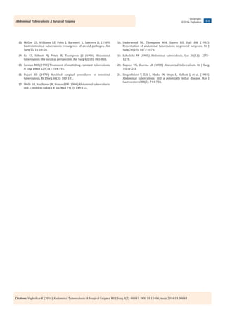 Citation: Vagholkar K (2016) Abdominal Tuberculosis: A Surgical Enigma. MOJ Surg 3(2): 00043. DOI: 10.15406/mojs.2016.03.00043
Abdominal Tuberculosis: A Surgical Enigma 3/3
Copyright:
©2016 Vagholkar
13.	 McGee GS, Williams LF, Potts J, Barnwell S, Sawyers JL (1989)
Gastrointestinal tuberculosis: resurgence of an old pathogen. Am
Surg 55(1): 16-20.
14.	 Ko CY, Schmit PJ, Petrie B, Thompson JE (1996) Abdominal
tuberculosis: the surgical perspective. Am Surg 62(10): 865-868.
15.	 Iseman MD (1993) Treatment of multidrug-resistant tuberculosis.
N Engl J Med 329(11): 784-791.
16.	 Pujari BD (1979) Modified surgical procedures in intestinal
tuberculosis. Br J Surg 66(3): 180-181.
17.	 Wells AD, Northover JM, Howard ER (1986) Abdominal tuberculosis:
still a problem today. J R Soc Med 79(3): 149-153.
18.	 Underwood MJ, Thompson MM, Sayers RD, Hall AW (1992)
Presentation of abdominal tuberculosis to general surgeons. Br J
Surg 79(10): 1077-1079.
19.	 Schofield PF (1985) Abdominal tuberculosis. Gut 26(12): 1275-
1278.
20.	 Kapoor VK, Sharma LK (1988) Abdominal tuberculosis. Br J Surg
75(1): 2-3.
21.	 Lingenfelser T, Zak J, Marks IN, Steyn E, Halkett J, et al. (1993)
Abdominal tuberculosis: still a potentially lethal disease. Am J
Gastroenterol 88(5): 744-750.
 
