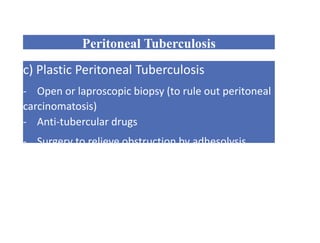 Peritoneal Tuberculosis
c) Plastic Peritoneal Tuberculosis
- Open or laproscopic biopsy (to rule out peritoneal
carcinomatosis)
- Anti-tubercular drugs
- Surgery to relieve obstruction by adhesolysis
 