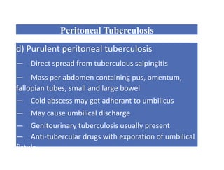 Peritoneal Tuberculosis
d) Purulent peritoneal tuberculosis
— Direct spread from tuberculous salpingitis
— Mass per abdomen containing pus, omentum,
fallopian tubes, small and large bowel
— Cold abscess may get adherant to umbilicus
— May cause umbilical discharge
— Genitourinary tuberculosis usually present
— Anti-tubercular drugs with exporation of umbilical
fistula
 