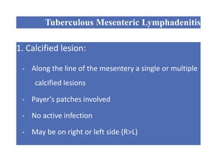Tuberculous Mesenteric Lymphadenitis
1. Calcified lesion:
- Along the line of the mesentery a single or multiple
calcified lesions
- Payer's patches involved
- No active infection
- May be on right or left side (R>L)
- Antitubercular drugs
 