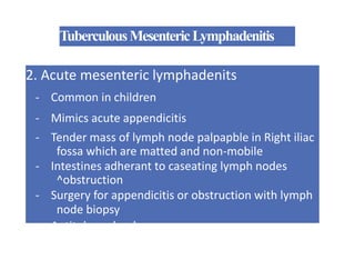 TuberculousMesentericLymphadenitis
2. Acute mesenteric lymphadenits
- Common in children
- Mimics acute appendicitis
- Tender mass of lymph node palpapble in Right iliac
fossa which are matted and non-mobile
- Intestines adherant to caseating lymph nodes
^obstruction
- Surgery for appendicitis or obstruction with lymph
node biopsy
- Antitubercular drugs
 