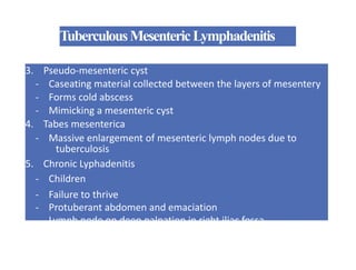 TuberculousMesentericLymphadenitis
3. Pseudo-mesenteric cyst
- Caseating material collected between the layers of mesentery
- Forms cold abscess
- Mimicking a mesenteric cyst
4. Tabes mesenterica
- Massive enlargement of mesenteric lymph nodes due to
tuberculosis
5. Chronic Lyphadenitis
- Children
- Failure to thrive
- Protuberant abdomen and emaciation
- Lymph node on deep palpation in right iliac fossa
 
