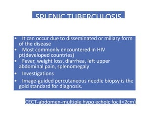 SPLENIC TUBERCULOSIS
• It can occur due to disseminated or miliary form
of the disease
• Most commonly encountered in HIV
pt(developed countries)
• Fever, weight loss, diarrhea, left upper
abdominal pain, splenomegaly
• Investigations
• Image-guided percutaneous needle biopsy is the
gold standard for diagnosis.
CECT-abdomen-multiple hypo echoic foci(<2cm)
 