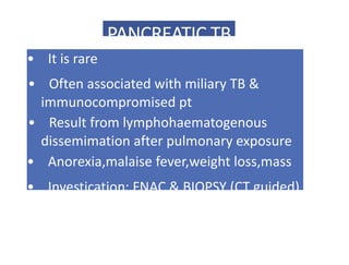 PANCREATIC TB
• It is rare
• Often associated with miliary TB &
immunocompromised pt
• Result from lymphohaematogenous
dissemimation after pulmonary exposure
• Anorexia,malaise fever,weight loss,mass
• Investication: FNAC & BIOPSY (CT guided)
 