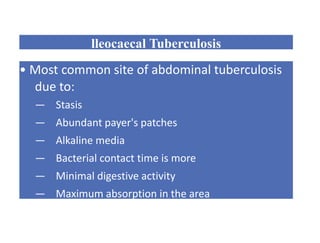 lleocaecal Tuberculosis
• Most common site of abdominal tuberculosis
due to:
— Stasis
— Abundant payer's patches
— Alkaline media
— Bacterial contact time is more
— Minimal digestive activity
— Maximum absorption in the area
 