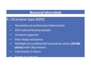 lleocaecal tuberculosis
A. Ulcerative type (60%)
— Secondary to pulmonary tuberculosis
— Old malnutritioned people
— Virulent organism
— Poor body resistance
— Multiple circumferential transverse ulcers (Girdle
ulcers) with skip leisons
— Commonly in ileum
— Rarely in caecum
 