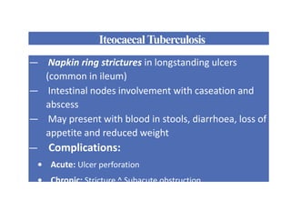 IteocaecalTuberculosis
— Napkin ring strictures in longstanding ulcers
(common in ileum)
— Intestinal nodes involvement with caseation and
abscess
— May present with blood in stools, diarrhoea, loss of
appetite and reduced weight
— Complications:
• Acute: Ulcer perforation
• Chronic: Stricture ^ Subacute obstruction
 