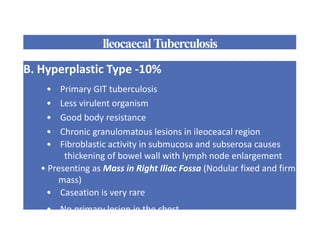 lleocaecalTuberculosis
B. Hyperplastic Type -10%
• Primary GIT tuberculosis
• Less virulent organism
• Good body resistance
• Chronic granulomatous lesions in ileoceacal region
• Fibroblastic activity in submucosa and subserosa causes
thickening of bowel wall with lymph node enlargement
• Presenting as Mass in Right Iliac Fossa (Nodular fixed and firm
mass)
• Caseation is very rare
• No primary lesion in the chest
 