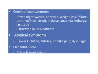 • Constitutional symptoms
- fever, night sweats, anorexia, weight loss, failure
to thrive(in children), malaise, anaemia, lethargy,
lassitude
- Observed in 30% patients
• Atypical symptoms
- Lower GI bleed, fistulas, PID like pain, dysphagia
• Pain (80%-95%)
- Colicky (luminal stenosis)
- Continous ( LN involvement)
 