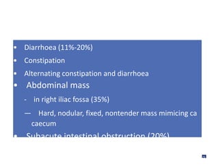 • Diarrhoea (11%-20%)
• Constipation
• Alternating constipation and diarrhoea
• Abdominal mass
- in right iliac fossa (35%)
— Hard, nodular, fixed, nontender mass mimicing ca
caecum
• Subacute intestinal obstruction (20%)
26
 