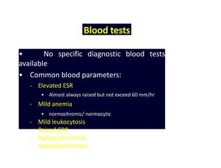 Blood tests
• No specific diagnostic blood tests
available
• Common blood parameters:
- Elevated ESR
• Almost always raised but not exceed 60 mm/hr
- Mild anemia
• normochromic/ normocytic
- Mild leukocytosis
- Raised CRP
- Hypoproteinemia
- Hypoalbuminemia
 