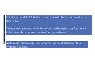 ♦>
♦>
♦>
In India, around 3 - 20 % of all cases of bowel obstruction are due to
tuberculosis.
Tuberculosis accounts for 5 - 9 % of all small intestinal perforations in
India, second commonest cause after typhoid fever.
Abdominal tuberculosis is an important cause of Malabsorption
syndrome in India.
 