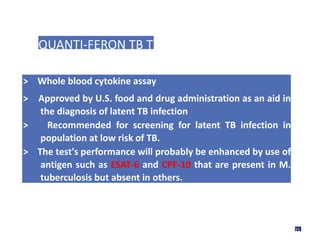 QUANTI-FERON TB TEST
> Whole blood cytokine assay
> Approved by U.S. food and drug administration as an aid in
the diagnosis of latent TB infection
> Recommended for screening for latent TB infection in
population at low risk of TB.
> The test's performance will probably be enhanced by use of
antigen such as ESAT-6 and CPF-10 that are present in M.
tuberculosis but absent in others.
31
 