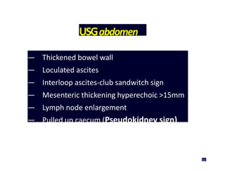 USGabdomen
— Thickened bowel wall
— Loculated ascites
— Interloop ascites-club sandwitch sign
— Mesenteric thickening hyperechoic >15mm
— Lymph node enlargement
— Pulled up caecum (Pseudokidney sign)
33
 