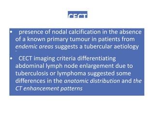 CECT
• presence of nodal calcification in the absence
of a known primary tumour in patients from
endemic areas suggests a tubercular aetiology
m
• CECT imaging criteria differentiating
abdominal lymph node enlargement due to
tuberculosis or lymphoma suggested some
differences in the anatomic distribution and the
CT enhancement patterns
 