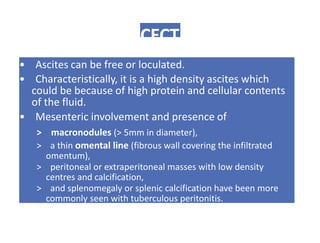 CECT
• Ascites can be free or loculated.
• Characteristically, it is a high density ascites which
could be because of high protein and cellular contents
of the fluid.
• Mesenteric involvement and presence of
> macronodules (> 5mm in diameter),
> a thin omental line (fibrous wall covering the infiltrated
omentum),
> peritoneal or extraperitoneal masses with low density
centres and calcification,
> and splenomegaly or splenic calcification have been more
commonly seen with tuberculous peritonitis.
 
