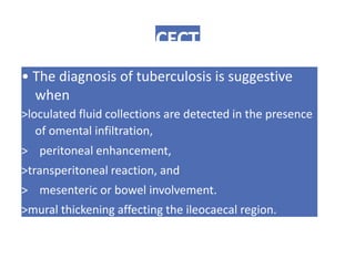 CECT
• The diagnosis of tuberculosis is suggestive
when
>loculated fluid collections are detected in the presence
of omental infiltration,
> peritoneal enhancement,
>transperitoneal reaction, and
> mesenteric or bowel involvement.
>mural thickening affecting the ileocaecal region.
 