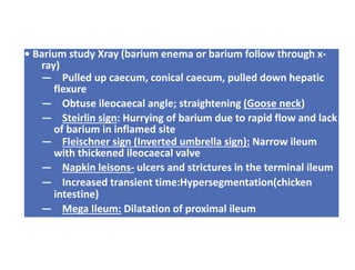 • Barium study Xray (barium enema or barium follow through x-
ray)
— Pulled up caecum, conical caecum, pulled down hepatic
flexure
— Obtuse ileocaecal angle; straightening (Goose neck)
— Steirlin sign: Hurrying of barium due to rapid flow and lack
of barium in inflamed site
— Fleischner sign (Inverted umbrella sign): Narrow ileum
with thickened ileocaecal valve
— Napkin leisons- ulcers and strictures in the terminal ileum
— Increased transient time:Hypersegmentation(chicken
intestine)
— Mega Ileum: Dilatation of proximal ileum
 