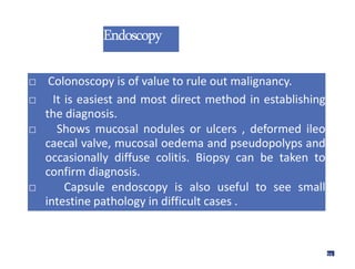 Endoscopy
□ Colonoscopy is of value to rule out malignancy.
□ It is easiest and most direct method in establishing
the diagnosis.
□ Shows mucosal nodules or ulcers , deformed ileo
caecal valve, mucosal oedema and pseudopolyps and
occasionally diffuse colitis. Biopsy can be taken to
confirm diagnosis.
□ Capsule endoscopy is also useful to see small
intestine pathology in difficult cases .
56
 