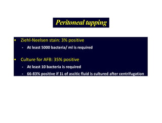 Peritoneal tapping
• Ziehl-Neelsen stain: 3% positive
- At least 5000 bacteria/ ml is required
• Culture for AFB: 35% positive
- At least 10 bacteria is required
- 66-83% positive if 1L of ascitic fluid is cultured after centrifugation
 