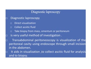 Diagnostic laproscopy
□ Diagnostic laproscopy
□ Direct visualization
□ Collect acsitic fluid
□ Take biopsy from mass, omentum or peritoneum
□ is very useful method of investigation .
□ Transabdominal peritoneoscopy is visualization of the
peritoneal cavity using endoscope through small incision
in the abdomen.
□ It aids in visualization ,to collect ascitic fluid for analysis
and to biopsy.
 