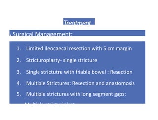 Treatment
• Surgical Management:
1. Limited Ileocaecal resection with 5 cm margin
2. Stricturoplasty- single stricture
3. Single strictutre with friable bowel : Resection
4. Multiple Strictures: Resection and anastomosis
5. Multiple strictures with long segment gaps:
Multiple stricturiplasty
 