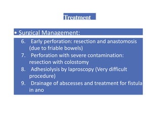 Treatment
• Surgical Management:
6. Early perforation: resection and anastomosis
(due to friable bowels)
7. Perforation with severe contamination:
resection with colostomy
8. Adhesiolysis by laproscopy (Very difficult
procedure)
9. Drainage of abscesses and treatment for fistula
in ano
 