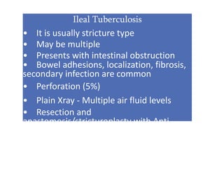 Ileal Tuberculosis
• It is usually stricture type
• May be multiple
• Presents with intestinal obstruction
• Bowel adhesions, localization, fibrosis,
secondary infection are common
• Perforation (5%)
• Plain Xray - Multiple air fluid levels
• Resection and
anastomosis/stricturoplasty with Anti-
tubercular drugs
 